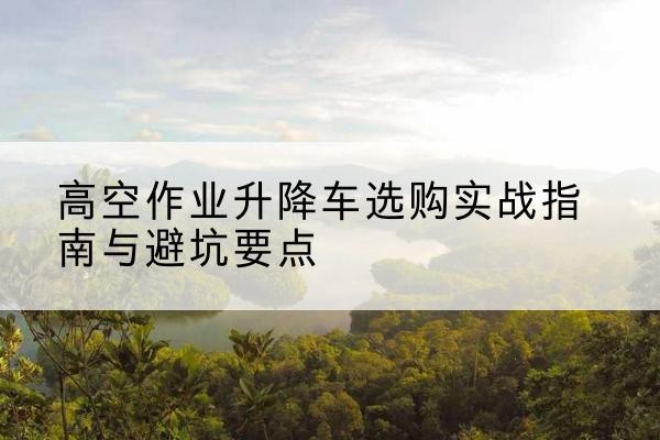 江门升降车怎么选-高空作业升降车选购实战指南与避坑要点