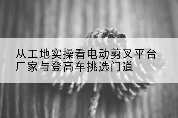江门电动剪叉升降平台厂家-从工地实操看电动剪叉平台厂家与登高车挑选门道