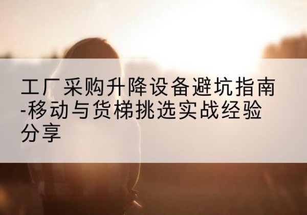 江门移动式升降机怎么选-工厂采购升降设备避坑指南-移动与货梯挑选实战经验分享
