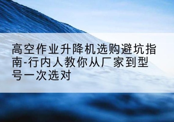 江门升降平台厂家-高空作业升降机选购避坑指南-行内人教你从厂家到型号一次选对
