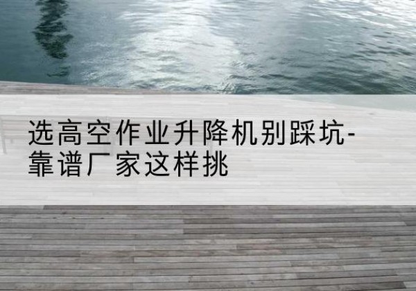 江门剪叉式升降机厂家-选高空作业升降机别踩坑-靠谱厂家这样挑