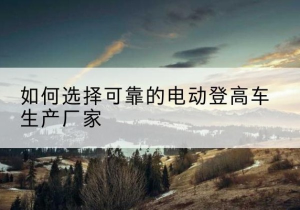 江门电动登高车厂家-如何选择可靠的电动登高车生产厂家