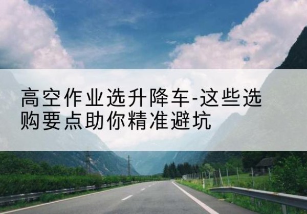 江门升降车厂家-高空作业选升降车-这些选购要点助你*避坑