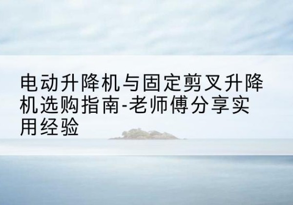 江门电动升降机怎么选-电动升降机与固定剪叉升降机选购指南-老师傅分享实用经验