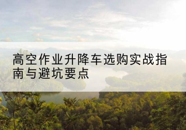 江门升降车怎么选-高空作业升降车选购实战指南与避坑要点