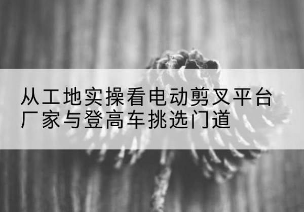 江门电动剪叉升降平台厂家-从工地实操看电动剪叉平台厂家与登高车挑选门道