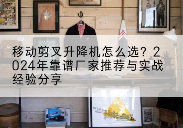 江门升降平台厂家推荐-移动剪叉升降机怎么选？2024年靠谱厂家推荐与实战经验分享