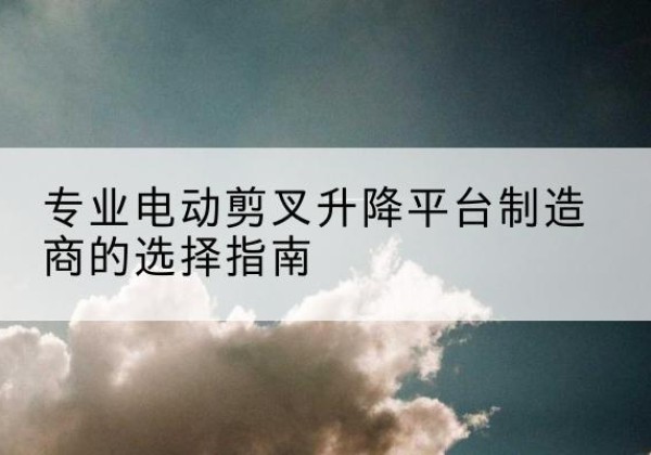 江门电动剪叉升降平台厂家-专业电动剪叉升降平台制造商的选择指南
